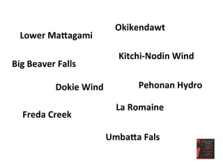 Lower	
  MaLagami	
  
Okikendawt	
  
Kitchi-­‐Nodin	
  Wind	
  
Big	
  Beaver	
  Falls	
  
Dokie	
  Wind	
   Pehonan	
  Hydro	
  
La	
  Romaine	
  
Freda	
  Creek	
  
UmbaLa	
  Fals	
  
 