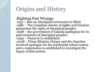 Origins and History
●Righting Past Wrongs:
●1951 – Ban on Aboriginal ceremonies is lifted.
●1982 – The Canadian charter of rights and freedom
guarantees the rights of aboriginal peoples.
●1998 – the government of Canada apologizes for its
past treatment of aboriginal peoples.
●1999 – Nunavut is established.
●2008 – Prime Minister Harper and the churches
involved apologize for the residential school system
and a commission is established to investigate the
legacy of that system.
 
