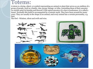 Totems:
A totem is a being, object, or symbol representing an animal or plant that serves as an emblem of a
group of people, such as a family, clan, group, lineage, or tribe, reminding them of their ancestry
(or mythic past).In kinship and descent, if the apical ancestor of a clan is nonhuman, it is called a
totem. Normally this belief is accompanied by a totemic myth. They have been around for many
years. They are usually in the shape of an animal, and every animal has a curtain personality, e.g
Owl:
The Owl - Wisdom, silent and swift and wise.
 