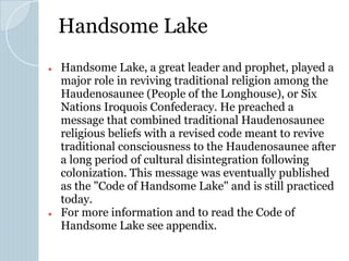 Handsome Lake
● Handsome Lake, a great leader and prophet, played a
major role in reviving traditional religion among the
Haudenosaunee (People of the Longhouse), or Six
Nations Iroquois Confederacy. He preached a
message that combined traditional Haudenosaunee
religious beliefs with a revised code meant to revive
traditional consciousness to the Haudenosaunee after
a long period of cultural disintegration following
colonization. This message was eventually published
as the "Code of Handsome Lake" and is still practiced
today.
● For more information and to read the Code of
Handsome Lake see appendix.
 