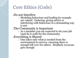 Core Ethics (Code)
●Do not Interfere
● Modeling behaviour and leading by example
are valued. Ordering, giving advice or
interfering with behaviour in a demanding way
is not.
●The Community is Important
● As a member you are expected to do your job
(and do it well) for the community.
●Everything is Shared
● One takes only what is needed from the
environment to survive, ensuring there is
enough left over for others. Similarly everyone
gets enough.
 