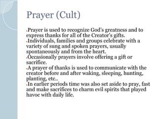 Prayer (Cult)
●Prayer is used to recognize God’s greatness and to
express thanks for all of the Creator’s gifts.
●Individuals, families and groups celebrate with a
variety of sung and spoken prayers, usually
spontaneously and from the heart.
●Occasionally prayers involve offering a gift or
sacrifice.
●A prayer of thanks is used to communicate with the
creator before and after waking, sleeping, hunting,
planting, etc..
●In earlier periods time was also set aside to pray, fast
and make sacrifices to charm evil spirits that played
havoc with daily life.
 
