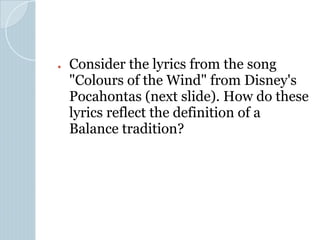 ● Consider the lyrics from the song
"Colours of the Wind" from Disney's
Pocahontas (next slide). How do these
lyrics reflect the definition of a
Balance tradition?
 