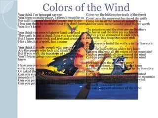 Colors of the WindYou think I'm ignorant savage
You been so many place, I guess it must be so
But still I can not see if the savage one is me
How can there be so much that you don't know,
You don't know
You think you own whatever land you land on
The earth is just a dead thing you can claim
But I know every rock and tree and creature
Has a life, has a spirit, has a name
You think the only people who are people
Are the people who look and think like you
But if you walk the footsteps of a stranger
You'll learn things you never knew you never
knew
Have you ever heard the wolf cry to the blue
corn moon
Or asked the grinning bobcat why he grinned?
Can you sing with all the voices of the
mountain?
Can you paint with all the colors of the wind?
Can you paint with all the colors of the wind?
Come run the hidden pine trails of the forest
Come taste the sun-sweet berries of the earth
Come roll in all the riches all around you
And for once, never wonder what they're worth
The rainstorm and the river are my brothers
The heron and the otter are my friends
And we are all connected to each other,
In a circle, in a hoop that never ends
Have you ever heard the wolf cry to the blue corn
moon
Or let the eagle tell you where he's been
Can you sing with all the voices of the mountain?
Can you paint with all the colors of the wind
Can you paint with all the colors of the wind
How high does the sycamore grow?
If you cut it down, then you'll never know
And you'll never hear the wolf cry to the blue corn
moon
For whether we are white or copper-skinned
We need to sing with all the voices of the mountain
Need to paint with all the colors of the wind
You can own the earth and still
All you'll own is earth until
You can paint with all colors of the wind
 