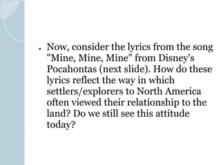 ● Now, consider the lyrics from the song
"Mine, Mine, Mine" from Disney's
Pocahontas (next slide). How do these
lyrics reflect the way in which
settlers/explorers to North America
often viewed their relationship to the
land? Do we still see this attitude
today?
 