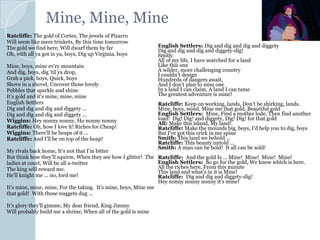 Mine, Mine, Mine
Ratcliffe: The gold of Cortes, The jewels of Pizarro
Will seem like mere trinkets, By this time tomorrow
The gold we find here, Will dwarf them by far
Oh, with all ya got in ya, boys, Dig up Virginia, boys
Mine, boys, mine ev'ry mountain
And dig, boys, dig 'til ya drop,
Grab a pick, boys, Quick, boys
Shove in a shovel, Uncover those lovely
Pebbles that sparkle and shine
It's gold and it's mine, mine, mine
English Settlers
Dig and dig and dig and diggety ...
Dig and dig and dig and diggety ...
Wiggins: Hey nonny nonny, Ho nonny nonny
Ratcliffe: Oh, how I love it! Riches for Cheap!
Wiggins: There'll be heaps of it ...
Ratcliffe: And I'll be on top of the heap!
My rivals back home, It's not that I'm bitter
But think how they'll squirm, When they see how I glitter! The
ladies at court, Will be all a-twitter
The king will reward me.
He'll knight me ... no, lord me!
It's mine, mine, mine, For the taking. It's mine, boys, Mine me
that gold! With those nuggets dug ...
It's glory they'll gimme, My dear friend, King Jimmy
Will probably build me a shrine, When all of the gold is mine
English Settlers: Dig and dig and dig and diggety
Dig and dig and dig and diggety-dig!
Smith:
All of my life, I have searched for a land
Like this one
A wilder, more challenging country
I couldn't design
Hundreds of dangers await,
And I don't plan to miss one
In a land I can claim, A land I can tame
The greatest adventure is mine!
Ratcliffe: Keep on working, lands, Don't be shirking, lands.
Mine, boys, mind, Mine me that gold, Beautiful gold
English Settlers: Mine, Find a mother lode, Then find another
load! Dig! Dig! and diggety, Dig! Dig! for that gold
All: Make this island, My land!
Ratcliffe: Make the mounds big, boys, I'd help you to dig, boys
But I've got this crick in me spine
Smith: This land we behold ...
Ratcliffe: This beauty untold ...
Smith: A man can be bold! It all can be sold!
Ratcliffe: And the gold Is ... Mine! Mine! Mine! Mine!
English Settlers: So go for the gold, We know which is here.
All the riches here, From this minute
This land and what's in it is Mine!
Ratcliffe: Dig and dig and diggety-dig!
Hey nonny nonny nonny it's mine!
 