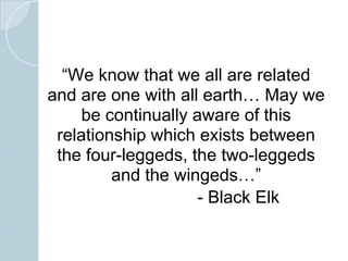 “We know that we all are related
and are one with all earth… May we
be continually aware of this
relationship which exists between
the four-leggeds, the two-leggeds
and the wingeds…”
- Black Elk
 