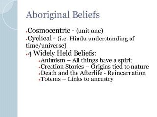 Aboriginal Beliefs
●Cosmocentric - (unit one)
●Cyclical - (i.e. Hindu understanding of
time/universe)
●4 Widely Held Beliefs:
●Animism – All things have a spirit
●Creation Stories – Origins tied to nature
●Death and the Afterlife - Reincarnation
●Totems – Links to ancestry
 