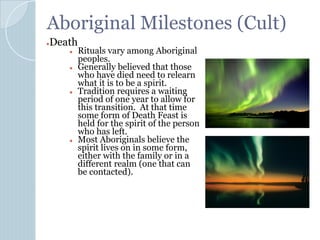 Aboriginal Milestones (Cult)
●Death
● Rituals vary among Aboriginal
peoples.
● Generally believed that those
who have died need to relearn
what it is to be a spirit.
● Tradition requires a waiting
period of one year to allow for
this transition. At that time
some form of Death Feast is
held for the spirit of the person
who has left.
● Most Aboriginals believe the
spirit lives on in some form,
either with the family or in a
different realm (one that can
be contacted).
 