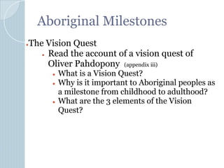 Aboriginal Milestones
●The Vision Quest
● Read the account of a vision quest of
Oliver Pahdopony (appendix iii)
● What is a Vision Quest?
● Why is it important to Aboriginal peoples as
a milestone from childhood to adulthood?
● What are the 3 elements of the Vision
Quest?
 