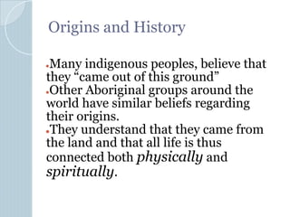 Origins and History
●Many indigenous peoples, believe that
they “came out of this ground”
●Other Aboriginal groups around the
world have similar beliefs regarding
their origins.
●They understand that they came from
the land and that all life is thus
connected both physically and
spiritually.
 