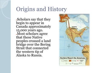 Origins and History
●Scholars say that they
begin to appear in
Canada approximately
15,000 years ago.
●Most scholars agree
that these Native
peoples crossed a land
bridge over the Bering
Strait that connected
the western tip of
Alaska to Russia.
 