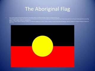 The Aboriginal Flag
•   http://www.google.ch/imgres?q=aboriginal+culture&hl=fr&biw=1315&bih=871&gbv=2&tbm=isch&tbnid=FuHe_tYU-
    rflvM:&imgrefurl=http://www.atnf.csiro.au/research/AboriginalAstronomy/culture.htm&docid=tTa7HqzXo7gARM&imgurl=http://www.atnf.csiro.au/research/AboriginalAstronomy/flag.
    jpg&w=750&h=500&ei=oZ4WT7m_HpP04QTXnaz-
    Aw&zoom=1&iact=hc&vpx=584&vpy=169&dur=2757&hovh=183&hovw=275&tx=135&ty=130&sig=107942761667285495954&page=1&tbnh=162&tbnw=271&start=0&ndsp=21&ved=1t:
    429,r:2,s:0
 