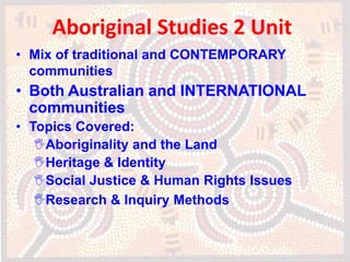 Aboriginal Studies 2 Unit
• Mix of traditional and CONTEMPORARY
  communities
• Both Australian and INTERNATIONAL
  communities
• Topics Covered:
   Aboriginality and the Land
   Heritage & Identity
   Social Justice & Human Rights Issues
   Research & Inquiry Methods
 