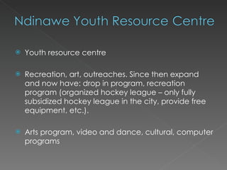    Youth resource centre

   Recreation, art, outreaches. Since then expand
    and now have: drop in program, recreation
    program (organized hockey league – only fully
    subsidized hockey league in the city, provide free
    equipment, etc.).

   Arts program, video and dance, cultural, computer
    programs
 
