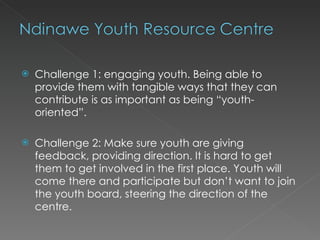    Challenge 1: engaging youth. Being able to
    provide them with tangible ways that they can
    contribute is as important as being “youth-
    oriented”.

   Challenge 2: Make sure youth are giving
    feedback, providing direction. It is hard to get
    them to get involved in the first place. Youth will
    come there and participate but don’t want to join
    the youth board, steering the direction of the
    centre.
 