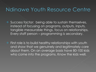    Success factor: being able to sustain themselves,
    instead of focusing on programs, outputs, inputs,
    tangible measurable things, focus on relationships.
    Every staff person – programming is secondary.

   First role is to build healthy relationships with youth
    and show that we genuinely and legitimately care
    about them. On an average basis have 80-100 kids
    who come into the programs. Know the kids well.
 