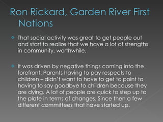    That social activity was great to get people out
    and start to realize that we have a lot of strengths
    in community, worthwhile.
 
   It was driven by negative things coming into the
    forefront. Parents having to pay respects to
    children – didn’t want to have to get to point to
    having to say goodbye to children because they
    are dying. A lot of people are quick to step up to
    the plate in terms of changes. Since then a few
    different committees that have started up.
 
 
