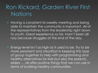    Having a consistent bi-weekly meeting and being
    able to maintain the community is important. All of
    the representatives from the leadership right down
    to youth. Great experience so far, hasn’t been all
    rosy because struggles at the end of the day.

   Energy level isn’t as high as it used to be. Try to be
    more persistent and steadfast in keeping this type
    of group together to help with programming and
    healthy alternatives for kids but also the parents,
    elders … all offer positive things that we can use in
    terms of building healthy communities.
 