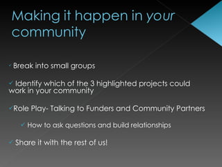    Break into small groups

Identify which of the 3 highlighted projects could
work in your community

Role    Play- Talking to Funders and Community Partners

       How to ask questions and build relationships

   Share it with the rest of us!
 