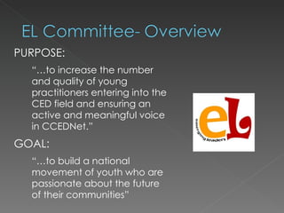 PURPOSE:
  “…to increase the number
  and quality of young
  practitioners entering into the
  CED field and ensuring an
  active and meaningful voice
  in CCEDNet.”
GOAL:
  “…to build a national
  movement of youth who are
  passionate about the future
  of their communities”
 