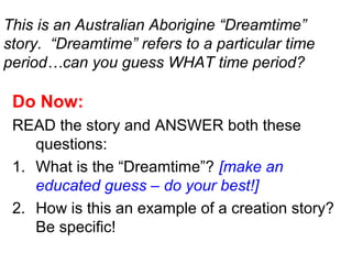 This is an Australian Aborigine “Dreamtime”
story. “Dreamtime” refers to a particular time
period…can you guess WHAT time period?
Do Now:
READ the story and ANSWER both these
questions:
1. What is the “Dreamtime”? [make an
educated guess – do your best!]
2. How is this an example of a creation story?
Be specific!
 