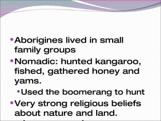 Aborigines lived in small family groups Nomadic: hunted kangaroo, fished, gathered honey and yams. Used the boomerang to hunt Very strong religious beliefs about nature and land. “ Dreamtime”