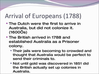 Arrival of Europeans (1788) The Dutch were the first to arrive in Australia, but did not colonize it. (1600’s) The British arrived in 1788 and established Australia as a Prisoner colony. Their jails were becoming to crowded and thought that Australia would be perfect to send their criminals to. Not until gold was discovered in 1851 did the British actually set up colonies in Australia.