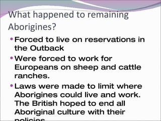 What happened to remaining Aborigines? Forced to live on reservations in the Outback Were forced to work for Europeans on sheep and cattle ranches. Laws were made to limit where Aborigines could live and work. The British hoped to end all Aboriginal culture with their policies.