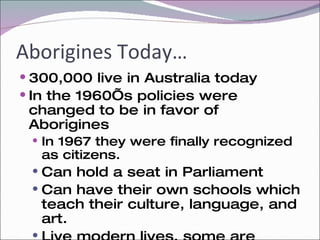 Aborigines Today… 300,000 live in Australia today In the 1960’s policies were changed to be in favor of Aborigines In 1967 they were finally recognized as citizens. Can hold a seat in Parliament Can have their own schools which teach their culture, language, and art. Live modern lives, some are teachers, lawyers, mechanics, nurses and politicians.