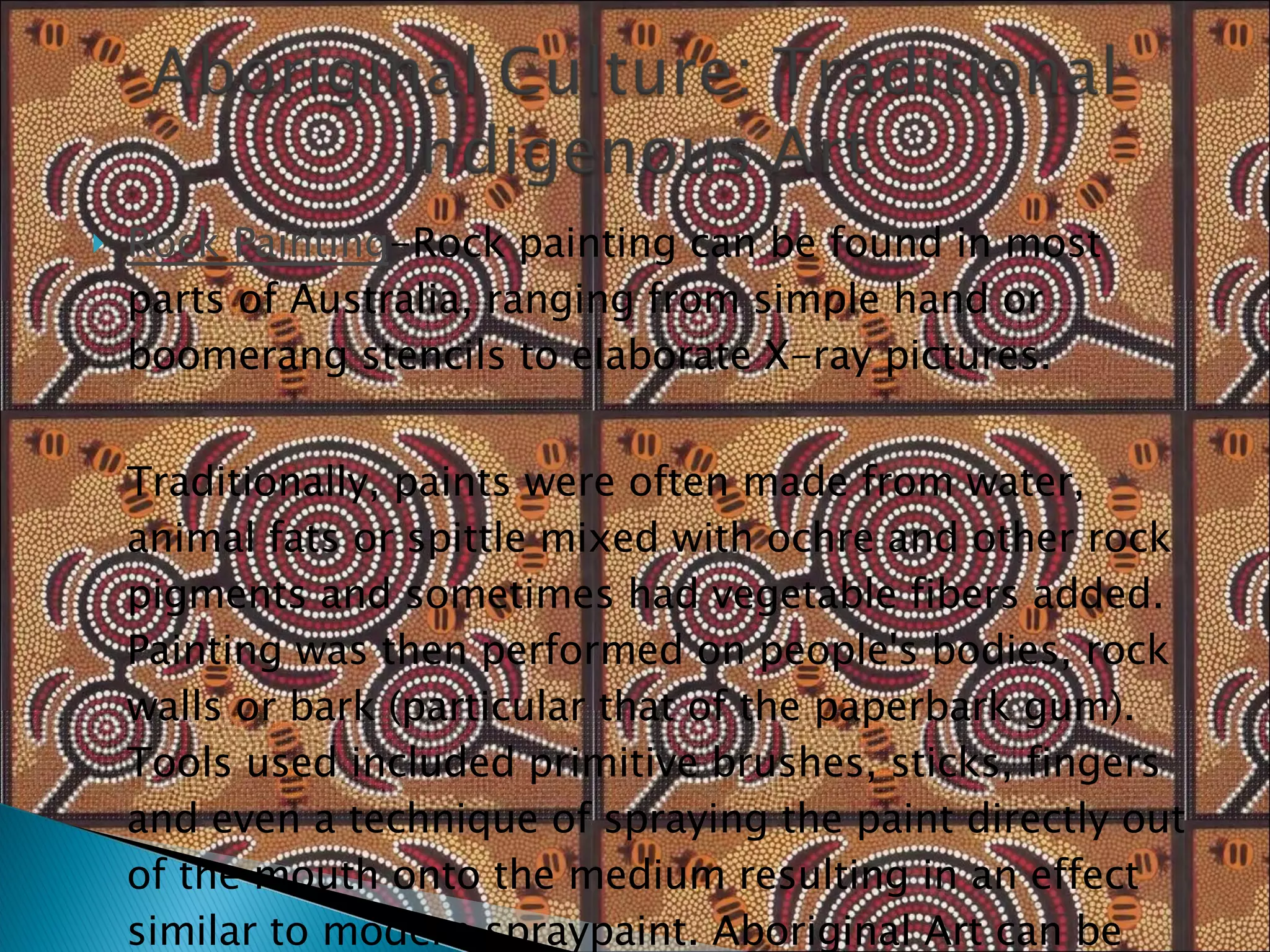Rock Painting -Rock painting can be found in most parts of Australia, ranging from simple hand or boomerang stencils to elaborate X-ray pictures. Traditionally, paints were often made from water, animal fats or spittle mixed with ochre and other rock pigments and sometimes had vegetable fibers added. Painting was then performed on people's bodies, rock walls or bark (particular that of the paperbark gum). Tools used included primitive brushes, sticks, fingers and even a technique of spraying the paint directly out of the mouth onto the medium resulting in an effect similar to modern spraypaint. Aboriginal Art can be made up of a series of dots, lines, or just the outline of a shape. 