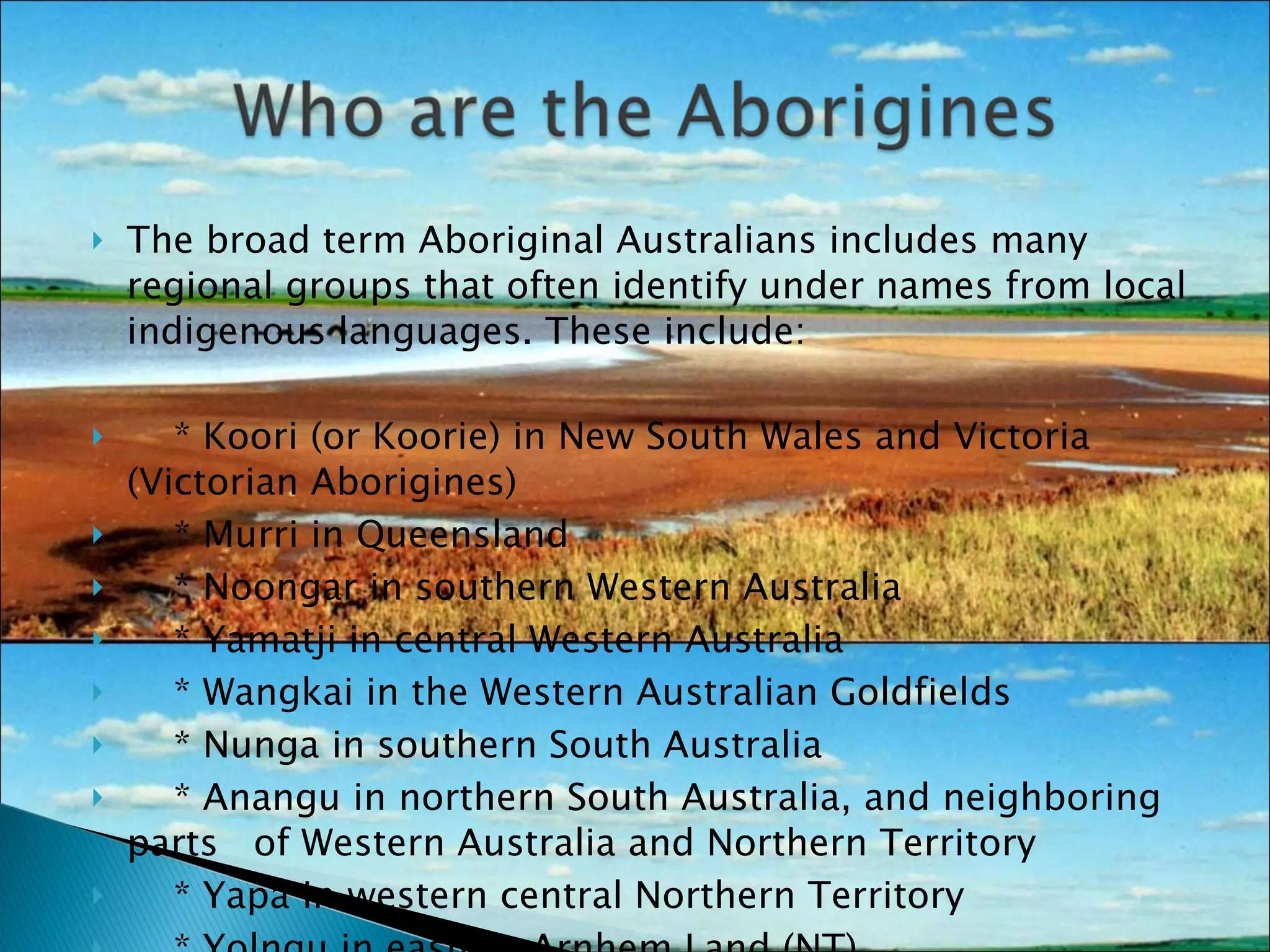 The broad term Aboriginal Australians includes many regional groups that often identify under names from local indigenous languages. These include: * Koori (or Koorie) in New South Wales and Victoria (Victorian Aborigines) * Murri in Queensland * Noongar in southern Western Australia * Yamatji in central Western Australia * Wangkai in the Western Australian Goldfields * Nunga in southern South Australia * Anangu in northern South Australia, and neighboring parts  of Western Australia and Northern Territory * Yapa in western central Northern Territory * Yolngu in eastern Arnhem Land (NT) * Palawah (or Pallawah) in Tasmania. 