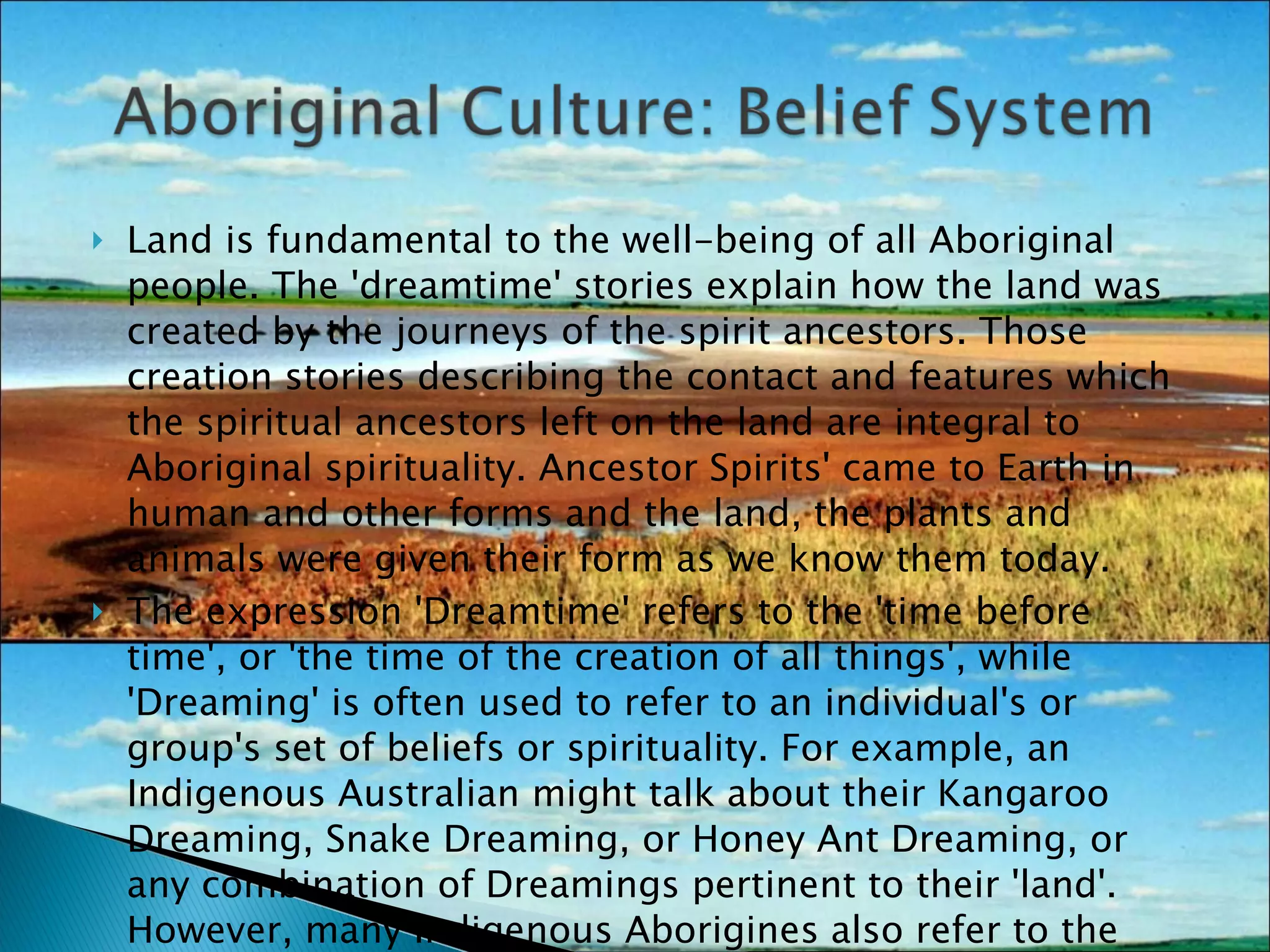 Land is fundamental to the well-being of all Aboriginal people. The 'dreamtime' stories explain how the land was created by the journeys of the spirit ancestors. Those creation stories describing the contact and features which the spiritual ancestors left on the land are integral to Aboriginal spirituality. Ancestor Spirits' came to Earth in human and other forms and the land, the plants and animals were given their form as we know them today. The expression 'Dreamtime' refers to the 'time before time', or 'the time of the creation of all things', while 'Dreaming' is often used to refer to an individual's or group's set of beliefs or spirituality. For example, an Indigenous Australian might talk about their Kangaroo Dreaming, Snake Dreaming, or Honey Ant Dreaming, or any combination of Dreamings pertinent to their 'land'. However, many Indigenous Aborigines also refer to the creation time as 'The Dreaming'.  