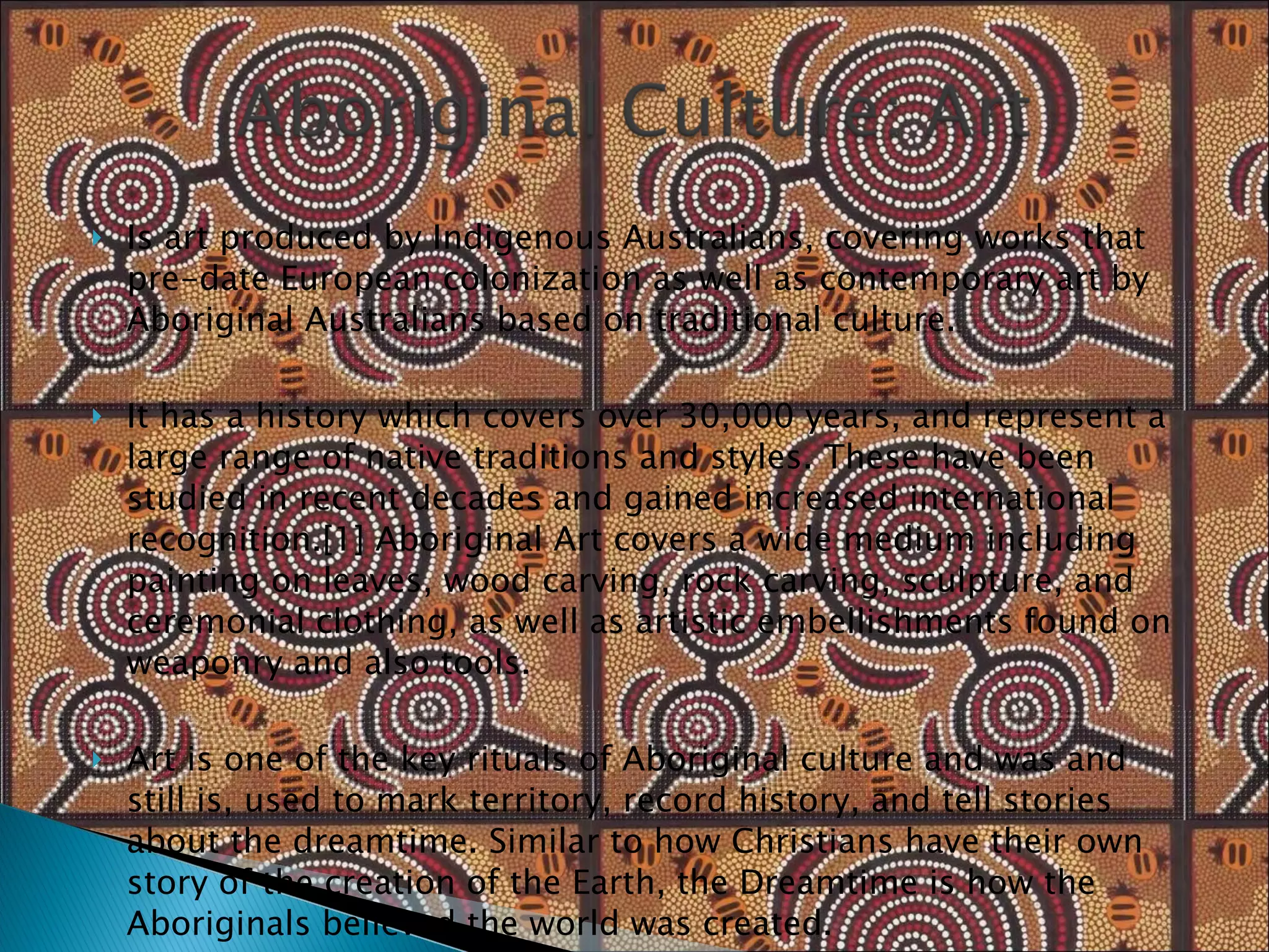 Is art produced by Indigenous Australians, covering works that pre-date European colonization as well as contemporary art by Aboriginal Australians based on traditional culture. It has a history which covers over 30,000 years, and represent a large range of native traditions and styles. These have been studied in recent decades and gained increased international recognition.[1] Aboriginal Art covers a wide medium including painting on leaves, wood carving, rock carving, sculpture, and ceremonial clothing, as well as artistic embellishments found on weaponry and also tools. Art is one of the key rituals of Aboriginal culture and was and still is, used to mark territory, record history, and tell stories about the dreamtime. Similar to how Christians have their own story of the creation of the Earth, the Dreamtime is how the Aboriginals believed the world was created. 