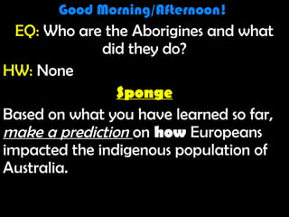 Good Morning! 1/10/12Good Morning! 1/10/12
Good Morning/Afternoon!Good Morning/Afternoon!
EQ: Who are the Aborigines and what
did they do?
HW: None
Sponge
Based on what you have learned so far,
make a prediction on how Europeans
impacted the indigenous population of
Australia.
Good Morning/Afternoon!Good Morning/Afternoon!
EQ: Who are the Aborigines and what
did they do?
HW: None
Sponge
Based on what you have learned so far,
make a prediction on how Europeans
impacted the indigenous population of
Australia.
 