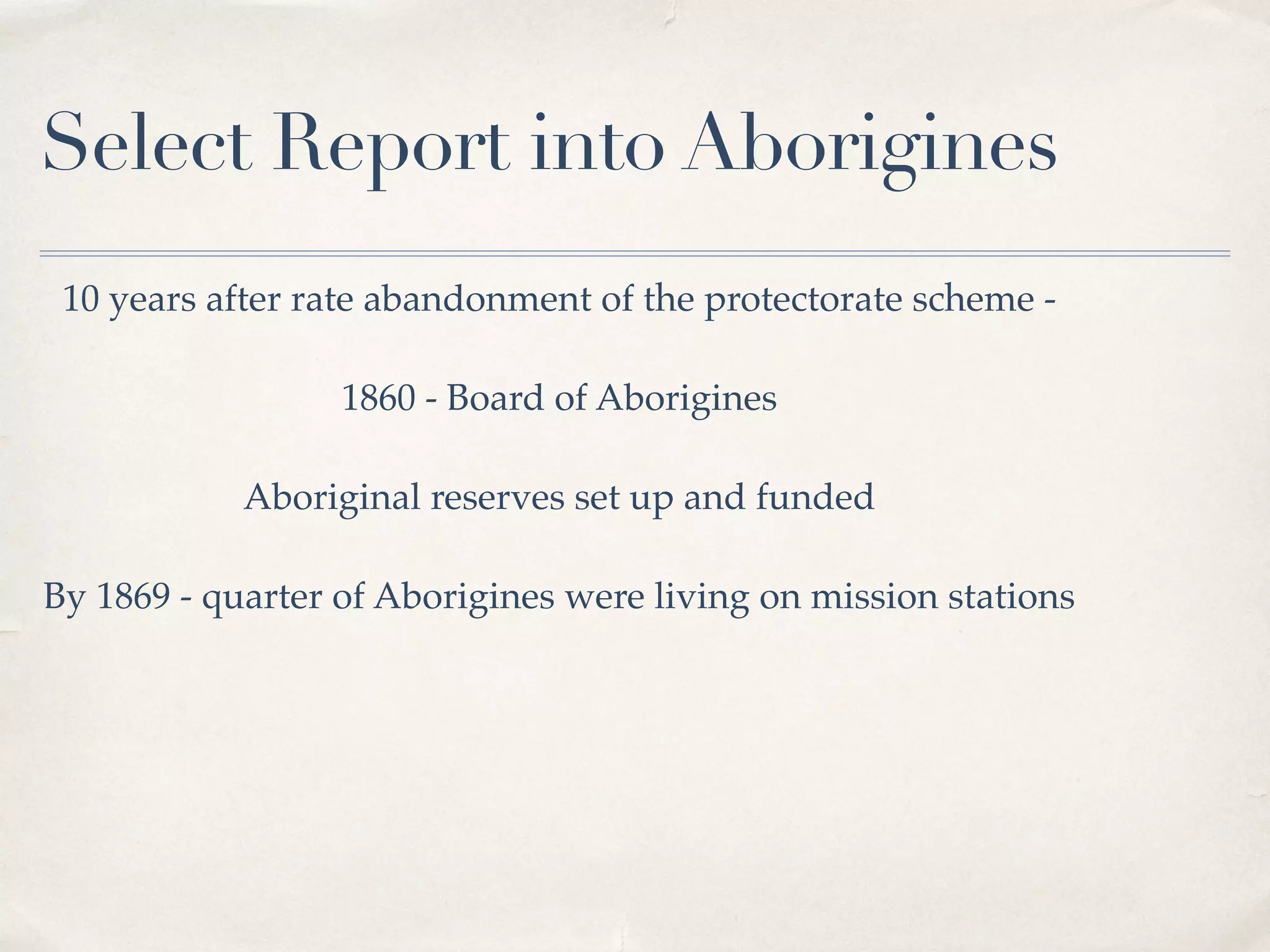 Select Report into Aborigines
10 years after rate abandonment of the protectorate scheme -
1860 - Board of Aborigines
Aboriginal reserves set up and funded
By 1869 - quarter of Aborigines were living on mission stations
 