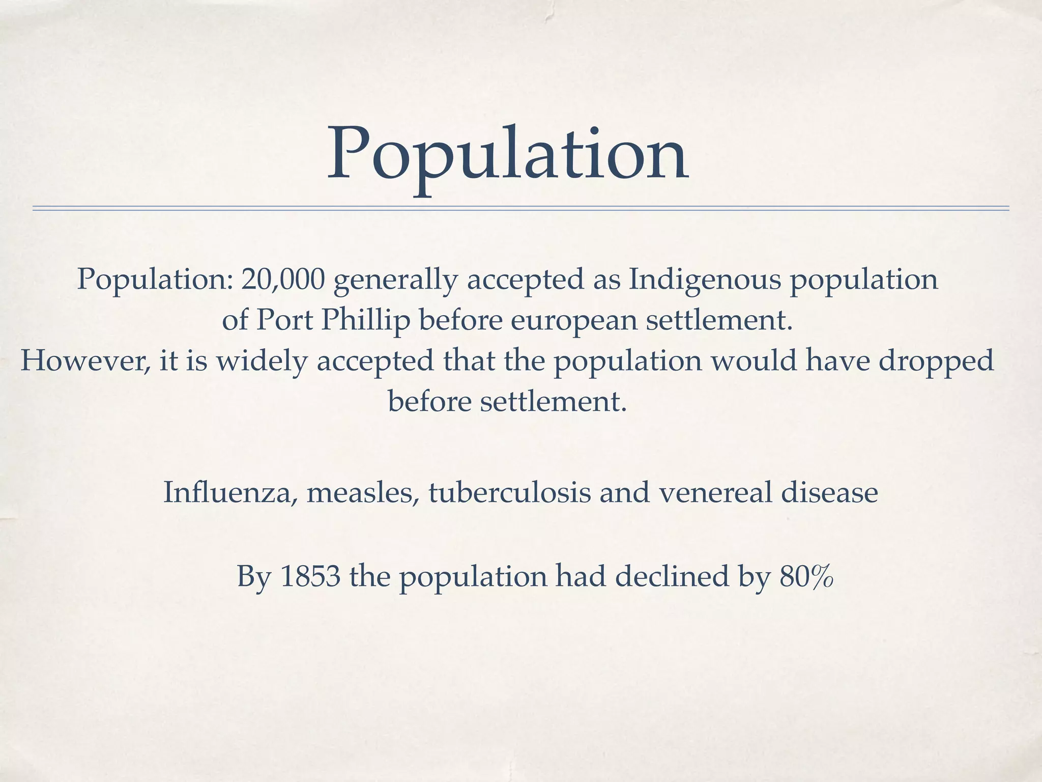 Population: 20,000 generally accepted as Indigenous population
of Port Phillip before european settlement.
However, it is widely accepted that the population would have dropped
before settlement.
Inﬂuenza, measles, tuberculosis and venereal disease
By 1853 the population had declined by 80%
Population
 