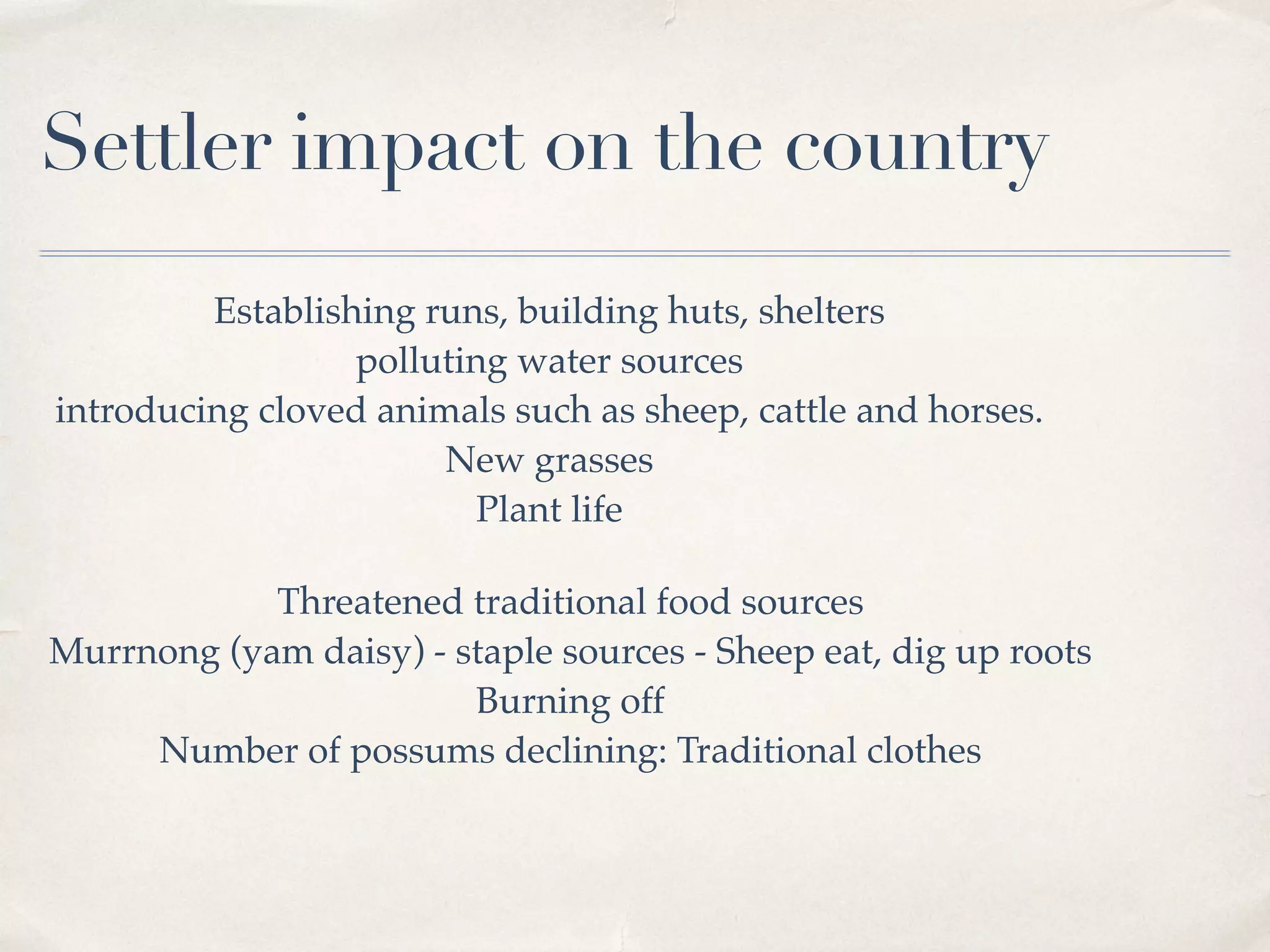 Settler impact on the country
Establishing runs, building huts, shelters
polluting water sources
introducing cloved animals such as sheep, cattle and horses.
New grasses
Plant life
Threatened traditional food sources
Murrnong (yam daisy) - staple sources - Sheep eat, dig up roots
Burning off
Number of possums declining: Traditional clothes
 