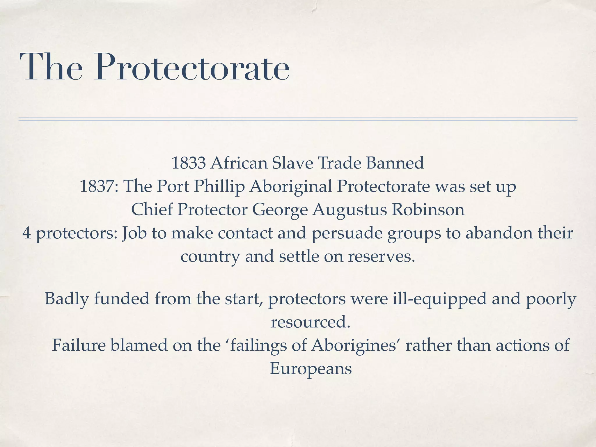 The Protectorate
1833 African Slave Trade Banned
1837: The Port Phillip Aboriginal Protectorate was set up
Chief Protector George Augustus Robinson
4 protectors: Job to make contact and persuade groups to abandon their
country and settle on reserves.
Badly funded from the start, protectors were ill-equipped and poorly
resourced.
Failure blamed on the ‘failings of Aborigines’ rather than actions of
Europeans
 