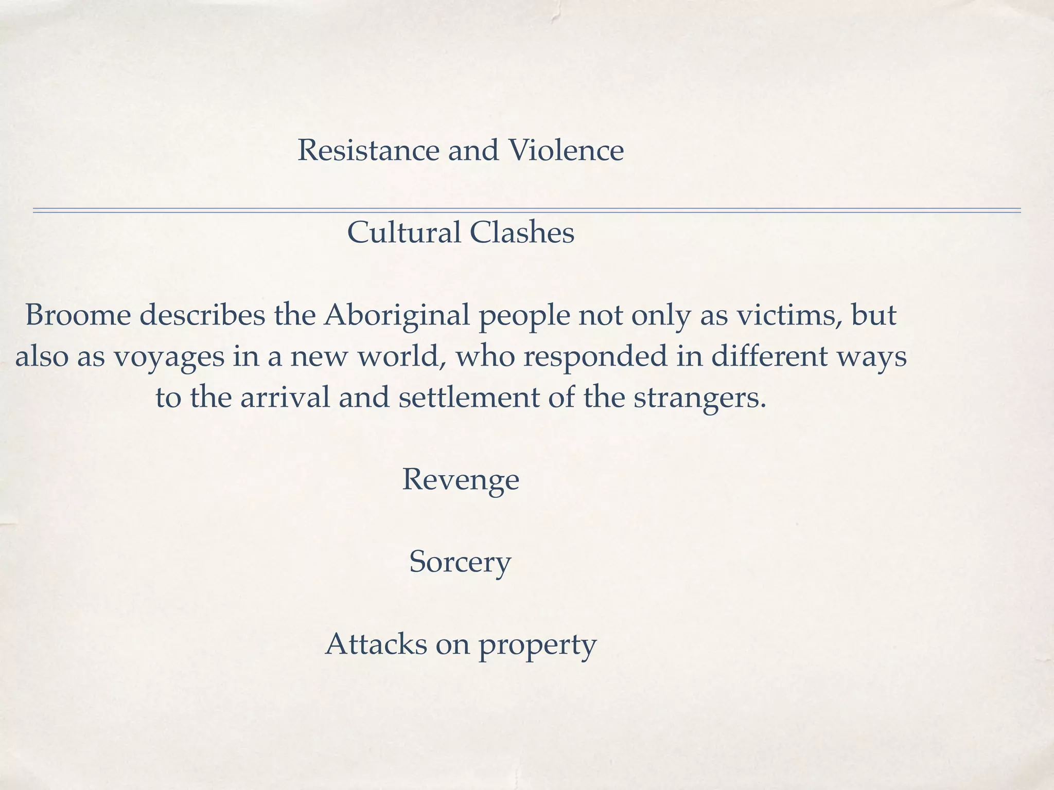 Resistance and Violence
Cultural Clashes
Broome describes the Aboriginal people not only as victims, but
also as voyages in a new world, who responded in different ways
to the arrival and settlement of the strangers.
Revenge
Sorcery
Attacks on property
 