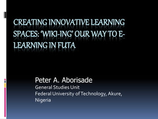 CREATING INNOVATIVE LEARNING
SPACES: ‘WIKI-ING’ OUR WAY TO E-
LEARNING IN FUTA
Peter A. Aborisade
General Studies Unit
Federal University ofTechnology, Akure,
Nigeria
 