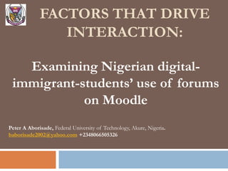 FACTORS THAT DRIVE
INTERACTION:
Examining Nigerian digital-
immigrant-students’ use of forums
on Moodle
Peter A Aborisade, Federal University of Technology, Akure, Nigeria.
baborisade2002@yahoo.com +2348066505326
 