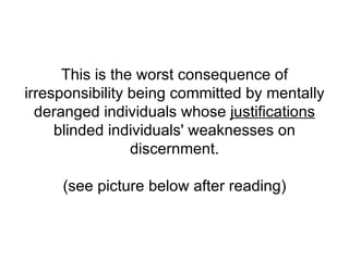 This is the worst consequence of irresponsibility being committed by mentally deranged individuals whose  justifications  blinded individuals' weaknesses on discernment.   (see picture below after reading) 