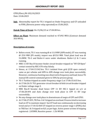 ABNORMALITY REPORT -2023
Page 1 of 7
CPSU/Elect./M-103/10/2023
Date: 23.06.2023
Sub: Abnormality report for TG-1 tripped on Under frequency and GT unloaded
to FSNL (Reverse power relay operated) on 15.06.2023.
Date& Time of Event: On 15/06/23 at 17:04:08 hrs.
Effect on Plant: Maximum demand reached to 47.092 MVA (Contract demand
30.0 MVA).
Description of events:
 Before event, TG-1 was running @ at 11.0 MW (APR mode), GT was running
@ 25.0 MW (PS mode), import was @15.0 MW. Total plant load was @
51.0MW. TG-2 and Boiler-4 were under shutdown. Boiler-1,2 & 3 were
running.
 MRS 11 KV Bus-B Incomer feeder circuit breaker tripped on "HV CB Open"
contact sensed by REC 670 relay falsely.
 Hence, at 17:04:13:342 hrs. TG-1 isolated from grid (CCB open contact)
came as per scheme and APR to AFR change over took place successfully.
However, continuous hunting was observed in frequency and load; hence TG
manual lift control command given to 50% by process group.
 TG-1 Turbine tripped on under frequency stage-2 at 17:06:15:615 hrs.
 At 17:06:26:51 TG1 generator circuit breaker & field circuit breaker tripped
on Under voltage stage 2.
 MRS Bus-B became dead hence CPP 11 KV INC-1 tipped on u/v at
17:06:28:494 and Auto change over took place in CPP 11 KV swgr
successfully..
 No any change over took place in downstream of swgrs of CPP and CPSU.
 At 17:06:27.055, TK Fan-1 & 3 tripped on overload. Process tried to increase
load on GT to maintain import but GT load was continuously on decreasing
trend and at 17:10:32:064 GT tripped on reverse power stage-1 (FSNL) due
to TKE fan 1 & 3 tripped on O/L as per logic. Active power at time of tripping
registered : 2.05MW, Reactive power : 1.56 MVAR.
 