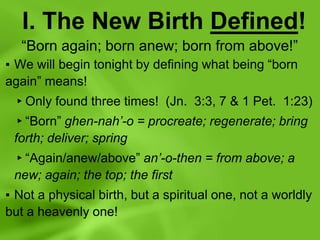 I. The New Birth Defined!
“Born again; born anew; born from above!”
▪ We will begin tonight by defining what being “born
again” means!
▸Only found three times! (Jn. 3:3, 7 & 1 Pet. 1:23)
▸“Born” ghen-nah’-o = procreate; regenerate; bring
forth; deliver; spring
▸“Again/anew/above” an’-o-then = from above; a
new; again; the top; the first
▪ Not a physical birth, but a spiritual one, not a worldly
but a heavenly one!
 
