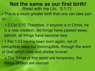 Not the same as our first birth!
Read with me (Jn. 3:1-7)
▪ This is a much greater birth that one can take part
in!
▸2 Cor 5:17 Therefore, if anyone is in Christ, he
is a new creation; old things have passed away;
behold, all things have become new.
▪ 1 Pet 1:23 having been born again, not of
corruptible seed but incorruptible, through the word
of God which lives and abides forever
▸The things of this world are temporary, the
things of God are eternal!
 