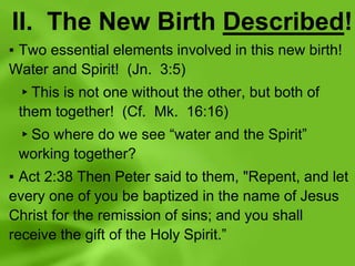 II. The New Birth Described!
▪ Two essential elements involved in this new birth!
Water and Spirit! (Jn. 3:5)
▸This is not one without the other, but both of
them together! (Cf. Mk. 16:16)
▸So where do we see “water and the Spirit”
working together?
▪ Act 2:38 Then Peter said to them, "Repent, and let
every one of you be baptized in the name of Jesus
Christ for the remission of sins; and you shall
receive the gift of the Holy Spirit.”
 