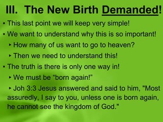 III. The New Birth Demanded!
▪ This last point we will keep very simple!
▪ We want to understand why this is so important!
▸How many of us want to go to heaven?
▸Then we need to understand this!
▪ The truth is there is only one way in!
▸We must be “born again!”
▸Joh 3:3 Jesus answered and said to him, "Most
assuredly, I say to you, unless one is born again,
he cannot see the kingdom of God."
 