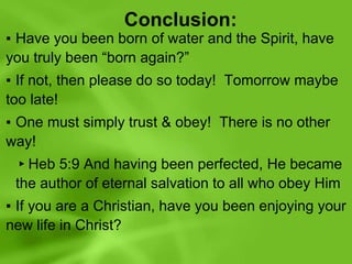 Conclusion:
▪ Have you been born of water and the Spirit, have
you truly been “born again?”
▪ If not, then please do so today! Tomorrow maybe
too late!
▪ One must simply trust & obey! There is no other
way!
▸Heb 5:9 And having been perfected, He became
the author of eternal salvation to all who obey Him
▪ If you are a Christian, have you been enjoying your
new life in Christ?
 