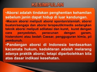 •Aborsi adalah tindakan penghentian kehamilan
sebelum janin dapat hidup di luar kandungan.
•Macam aborsi meliputi aborsi spontan/alamiah, aborsi
buatan/sengaja dan aborsi terapeutik/medis sedangkan
teknik aborsi meliputi adilatasi dan kuret, kuret dengan
cara    penyedotan,     peracunan      dengan     garam,
histerotomi atau bedah Caesar, pengguguran kimia, pil
pembunuh.
•Pandangan aborsi di Indonesia berdasarkan
kacamata hukum, kedokteran adalah melarang
adanya praktik aborsi, tetapi diperbolehkan bila
atas dasar indikasi kesehatan.
 